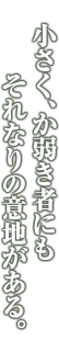 小さく、か弱き者にも それなりの意地がある。