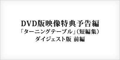 DVD版映像特典予告編 ターニングテーブル（短編集） ダイジェスト版 前編