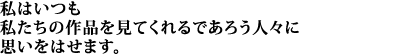 私はいつも私たちの作品を見てくれるであろう人々に思いをはせます。