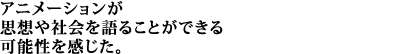 アニメーションが思想や社会を語ることができる可能性を感じた。